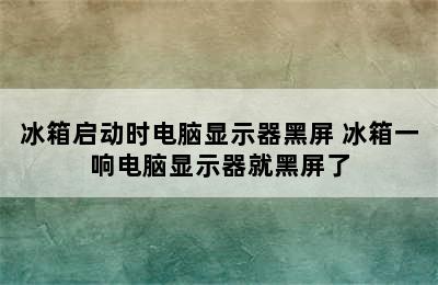 冰箱启动时电脑显示器黑屏 冰箱一响电脑显示器就黑屏了